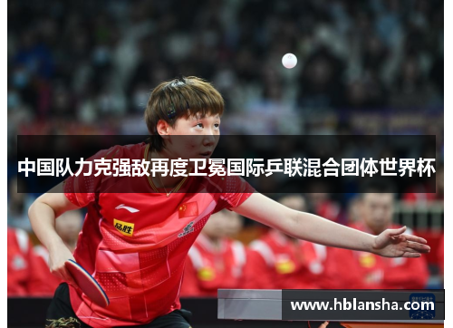 中国队力克强敌再度卫冕国际乒联混合团体世界杯 中国队力克强敌再度卫冕国际乒联混合团体世界杯