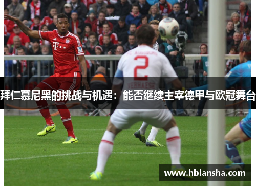拜仁慕尼黑的挑战与机遇:能否继续主宰德甲与欧冠舞台 拜仁慕尼黑的挑战与机遇:能否继续主宰德甲与欧冠舞台