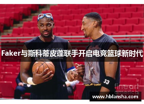 Faker与斯科蒂皮蓬联手开启电竞篮球新时代 Faker与斯科蒂皮蓬联手开启电竞篮球新时代