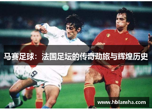 马赛足球:法国足坛的传奇劲旅与辉煌历史 马赛足球:法国足坛的传奇劲旅与辉煌历史