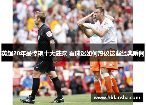 英超20年最惊艳十大进球 看球迷如何热议这些经典瞬间 英超20年最惊艳十大进球 看球迷如何热议这些经典瞬间